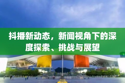 抖播新动态，新闻视角下的深度探索、挑战与展望