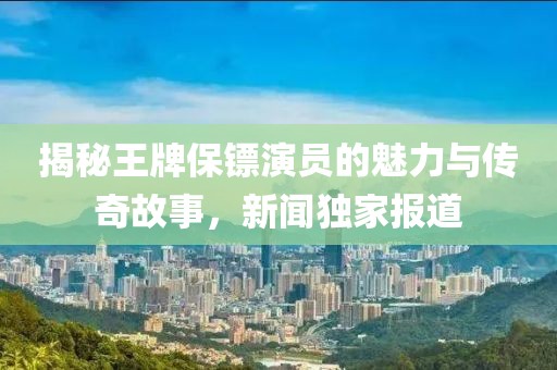 揭秘王牌保镖演员的魅力与传奇故事，新闻独家报道