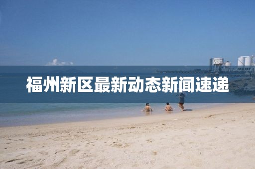 福州新区最新动态新闻速递