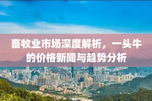 畜牧业市场深度解析，一头牛的价格新闻与趋势分析