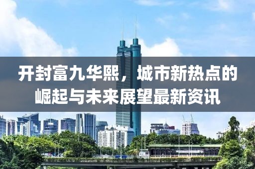 开封富九华熙，城市新热点的崛起与未来展望最新资讯