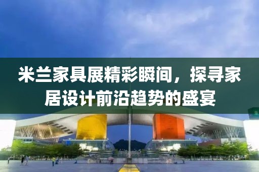 米兰家具展精彩瞬间，探寻家居设计前沿趋势的盛宴