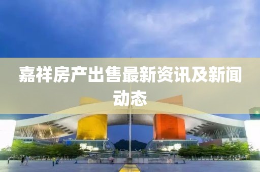 嘉祥房产出售最新资讯及新闻动态