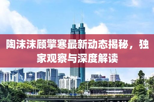 陶沫沫顾擎寒最新动态揭秘，独家观察与深度解读
