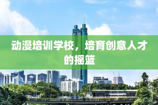 动漫培训学校，培育创意人才的摇篮