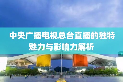 中央广播电视总台直播的独特魅力与影响力解析