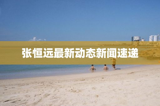 张恒远最新动态新闻速递
