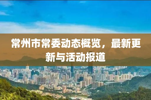 常州市常委动态概览，最新更新与活动报道