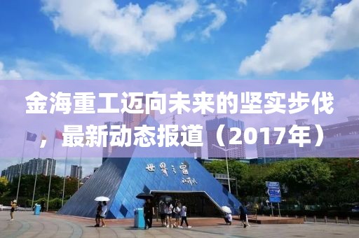金海重工迈向未来的坚实步伐，最新动态报道（2017年）
