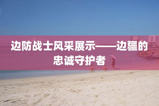 边防战士风采展示——边疆的忠诚守护者