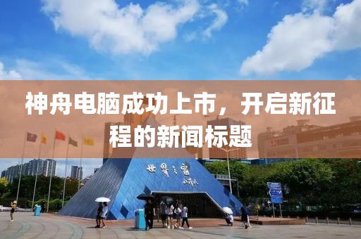神舟电脑成功上市，开启新征程的新闻标题