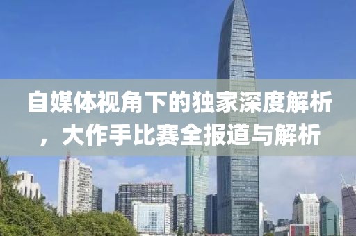 自媒体视角下的独家深度解析，大作手比赛全报道与解析