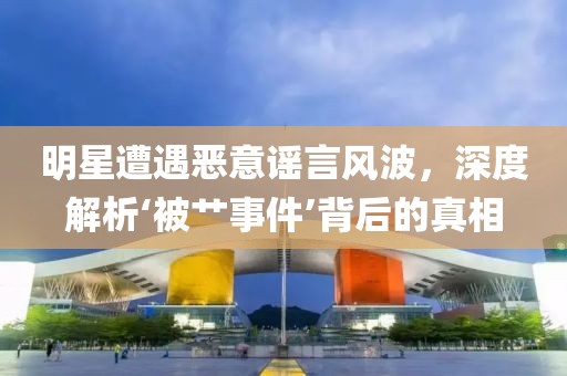 明星遭遇恶意谣言风波，深度解析‘被艹事件’背后的真相