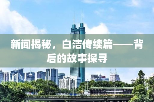 新闻揭秘，白洁传续篇——背后的故事探寻