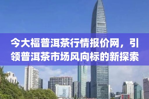 今大福普洱茶行情报价网，引领普洱茶市场风向标的新探索
