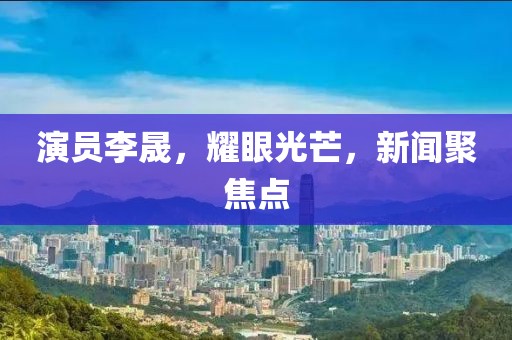 演员李晟，耀眼光芒，新闻聚焦点