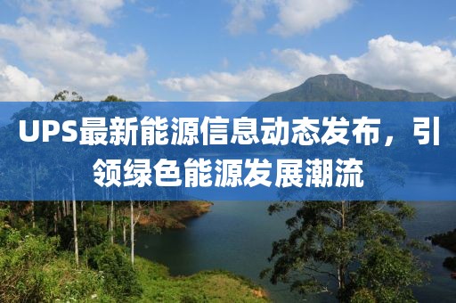 UPS最新能源信息动态发布，引领绿色能源发展潮流