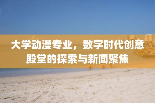大学动漫专业，数字时代创意殿堂的探索与新闻聚焦