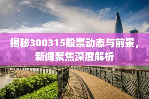 揭秘300315股票动态与前景，新闻聚焦深度解析