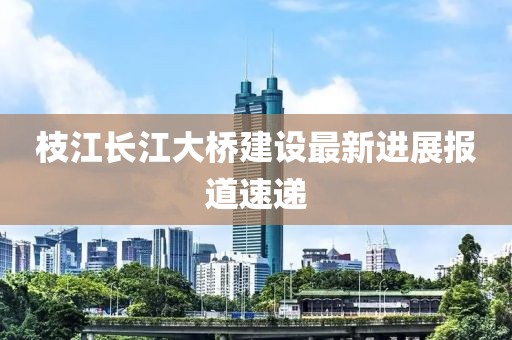 枝江长江大桥建设最新进展报道速递