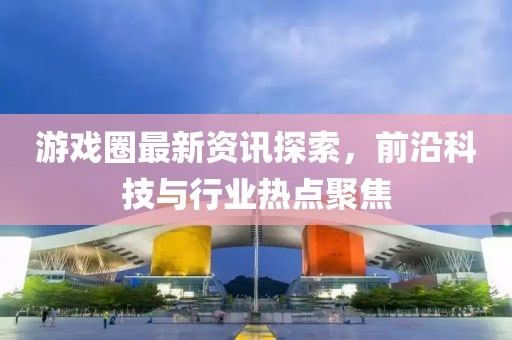 游戏圈最新资讯探索，前沿科技与行业热点聚焦