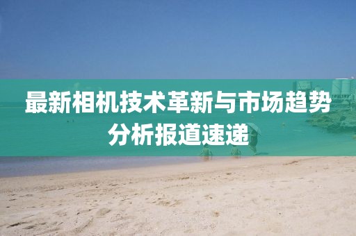 最新相机技术革新与市场趋势分析报道速递