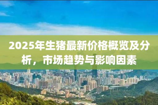 2025年生猪最新价格概览及分析，市场趋势与影响因素