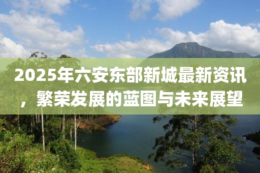 2025年六安东部新城最新资讯，繁荣发展的蓝图与未来展望