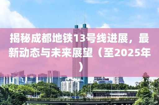 揭秘成都地铁13号线进展，最新动态与未来展望（至2025年）