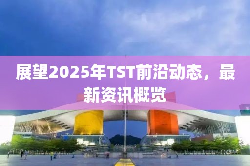 展望2025年TST前沿动态，最新资讯概览