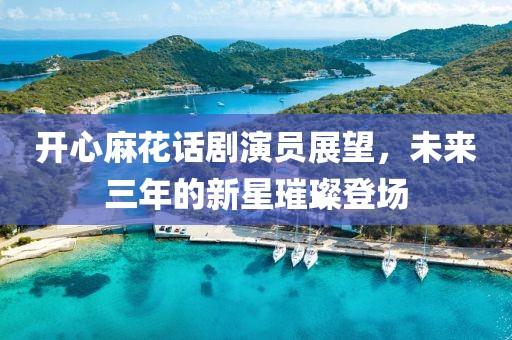 开心麻花话剧演员展望，未来三年的新星璀璨登场