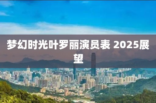 梦幻时光叶罗丽演员表 2025展望