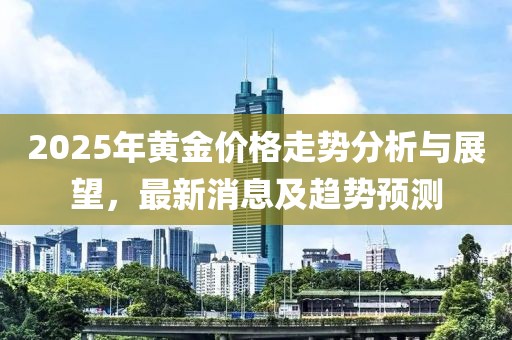 2025年黄金价格走势分析与展望，最新消息及趋势预测