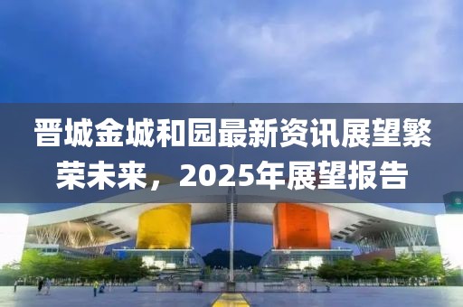 晋城金城和园最新资讯展望繁荣未来，2025年展望报告