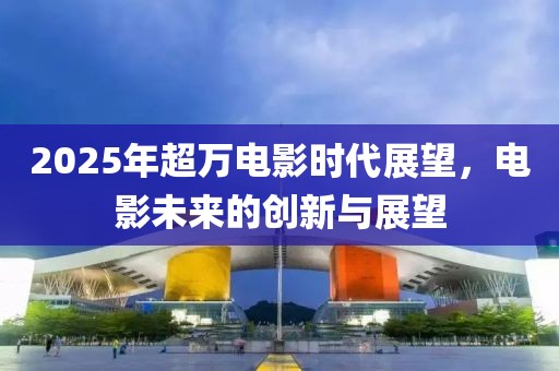 2025年超万电影时代展望，电影未来的创新与展望