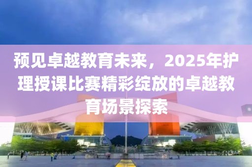 预见卓越教育未来，2025年护理授课比赛精彩绽放的卓越教育场景探索