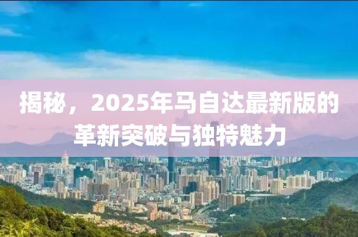 揭秘，2025年马自达最新版的革新突破与独特魅力
