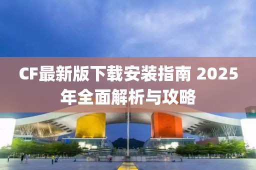 CF最新版下载安装指南 2025年全面解析与攻略