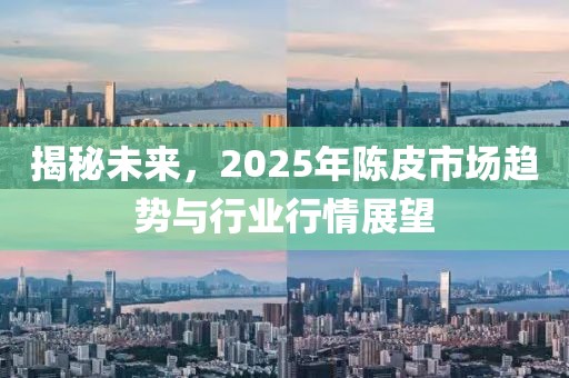 揭秘未来，2025年陈皮市场趋势与行业行情展望