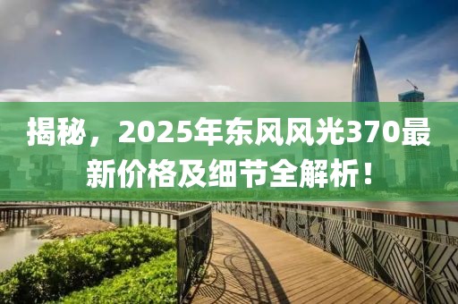 揭秘，2025年东风风光370最新价格及细节全解析！