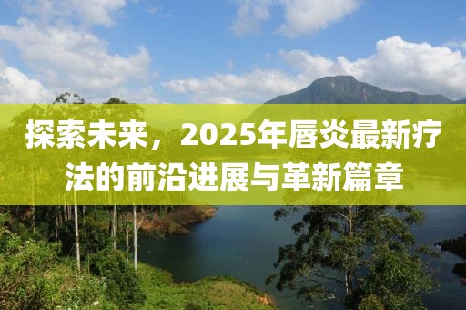 探索未来，2025年唇炎最新疗法的前沿进展与革新篇章