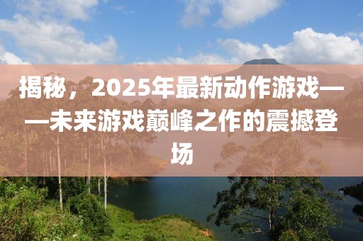 揭秘，2025年最新动作游戏——未来游戏巅峰之作的震撼登场