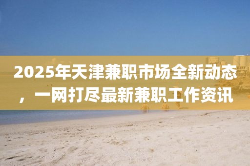 2025年天津兼职市场全新动态，一网打尽最新兼职工作资讯