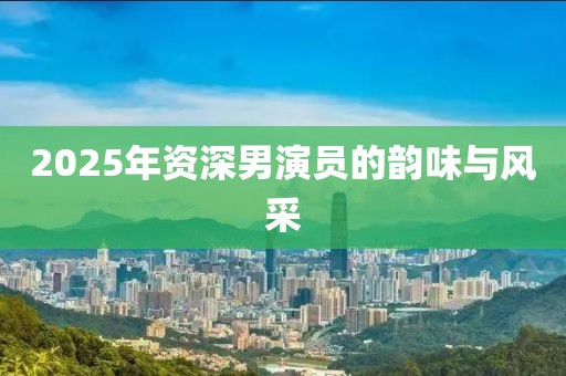 2025年资深男演员的韵味与风采