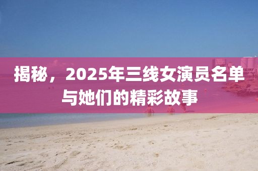 揭秘，2025年三线女演员名单与她们的精彩故事