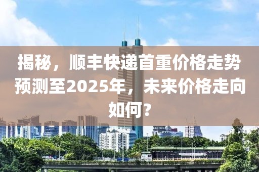 揭秘，顺丰快递首重价格走势预测至2025年，未来价格走向如何？