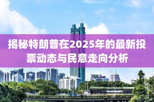 揭秘特朗普在2025年的最新投票动态与民意走向分析
