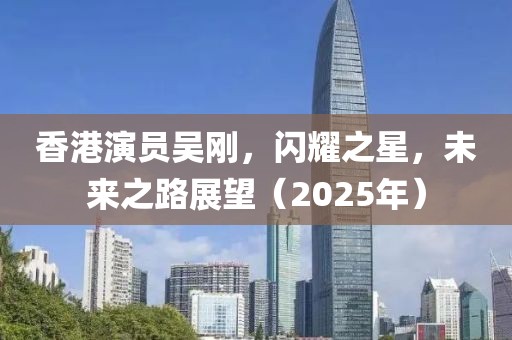 香港演员吴刚，闪耀之星，未来之路展望（2025年）