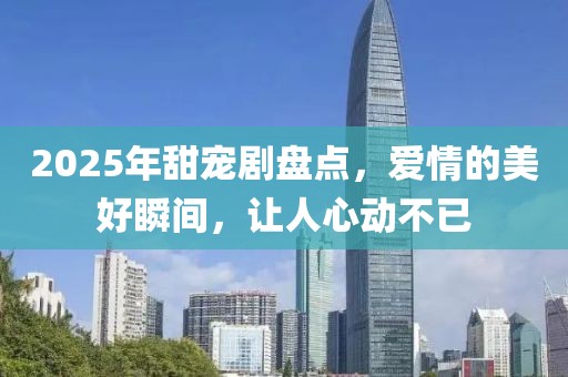 2025年甜宠剧盘点，爱情的美好瞬间，让人心动不已