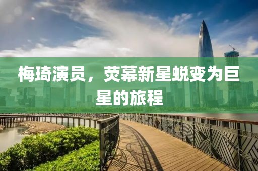 梅琦演员，荧幕新星蜕变为巨星的旅程
